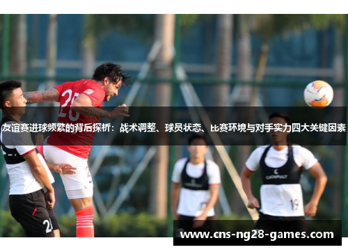 友谊赛进球频繁的背后探析:战术调整、球员状态、比赛环境与对手实力四大关键因素 友谊赛进球频繁的背后探析:战术调整、球员状态、比赛环境与对手实力四大关键因素