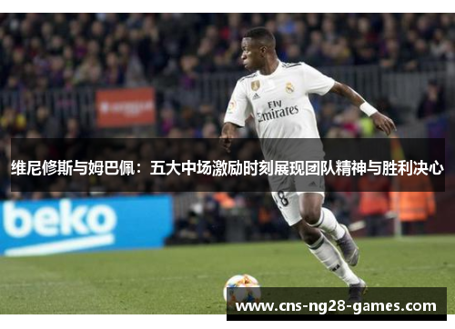 维尼修斯与姆巴佩:五大中场激励时刻展现团队精神与胜利决心 维尼修斯与姆巴佩:五大中场激励时刻展现团队精神与胜利决心