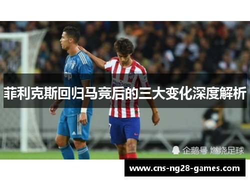 菲利克斯回归马竞后的三大变化深度解析