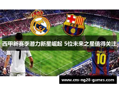 西甲新赛季潜力新星崛起 5位未来之星值得关注 西甲新赛季潜力新星崛起 5位未来之星值得关注