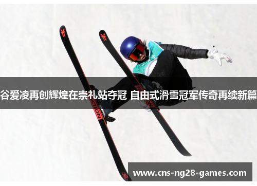 谷爱凌再创辉煌在崇礼站夺冠 自由式滑雪冠军传奇再续新篇