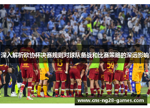 深入解析欧协杯决赛规则对球队备战和比赛策略的深远影响