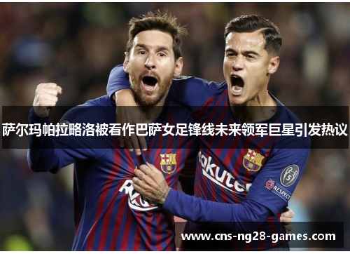 萨尔玛帕拉略洛被看作巴萨女足锋线未来领军巨星引发热议